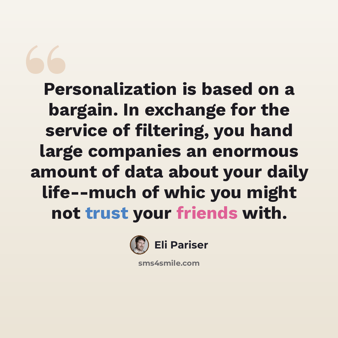 “Personalization is based on a bargain. In exchange for the service of filtering, you hand large companies an enormous amount of data about your daily life--much of whic you might not trust your friends with.” quote by Eli Pariser