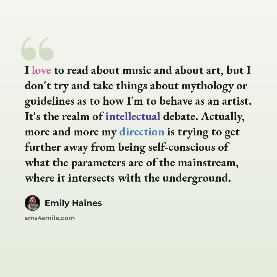 “I love to read about music and about art, but I don't try and take things about mythology or guidelines as to how I'm to behave as an artist. It's the realm of intellectual debate. Actually, more and more my direction is trying to get further away from being self-conscious of what the parameters…” quote by Emily Haines