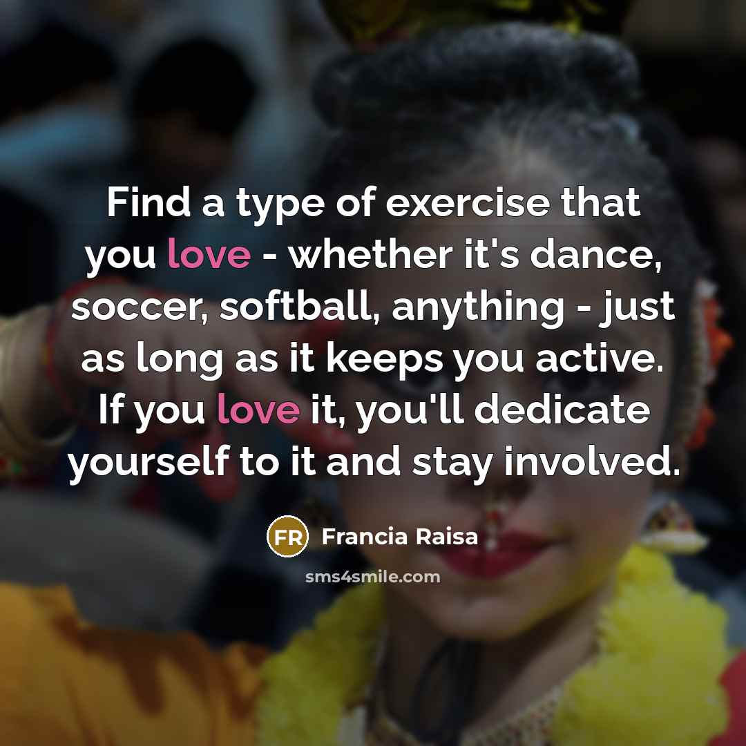 “Find a type of exercise that you love - whether it's dance, soccer, softball, anything - just as long as it keeps you active. If you love it, you'll dedicate yourself to it and stay involved.” quote by Francia Raisa
