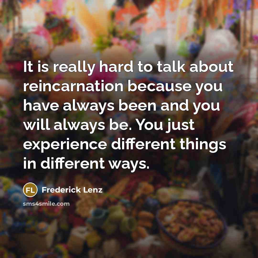 “It is really hard to talk about reincarnation because you have always been and you will always be. You just experience different things in different ways.” quote by Frederick Lenz
