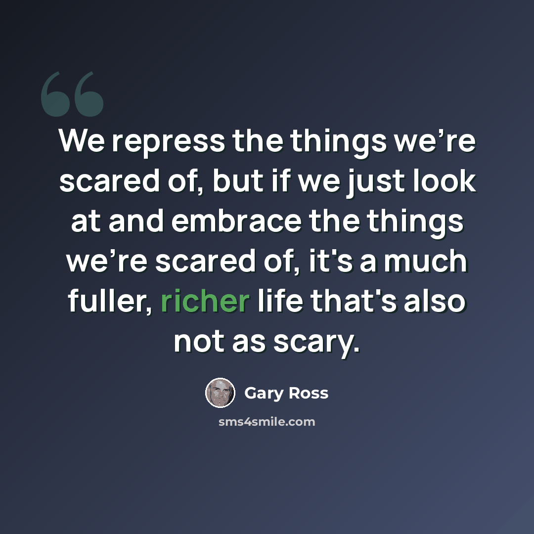 “We repress the things we're scared of, but if we just look at and embrace the things we're scared of, it's a much fuller, richer life that's also not as scary.” quote by Gary Ross