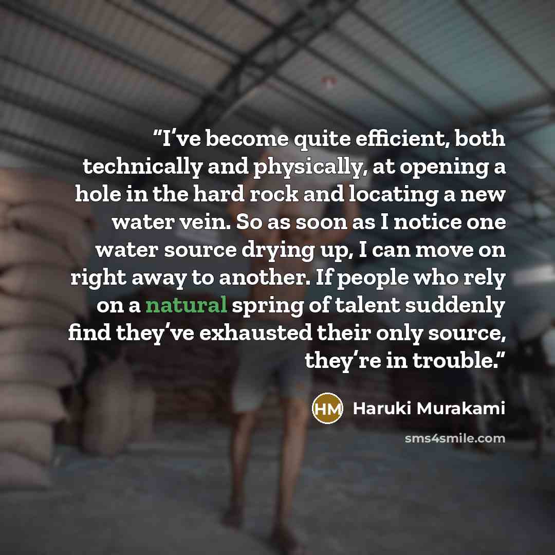“I’ve become quite efficient, both technically and physically, at opening a hole in the hard rock and locating a new water vein. So as soon as I notice one water source drying up, I can move on right away to another. If people who rely on a natural spring of talent suddenly find they’ve exhausted…” quote by Haruki Murakami