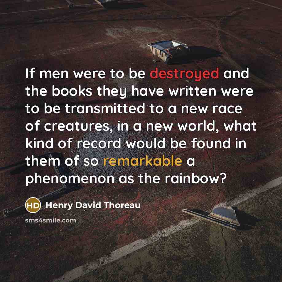 “If men were to be destroyed and the books they have written were to be transmitted to a new race of creatures, in a new world, what kind of record would be found in them of so remarkable a phenomenon as the rainbow?” quote by Henry David Thoreau