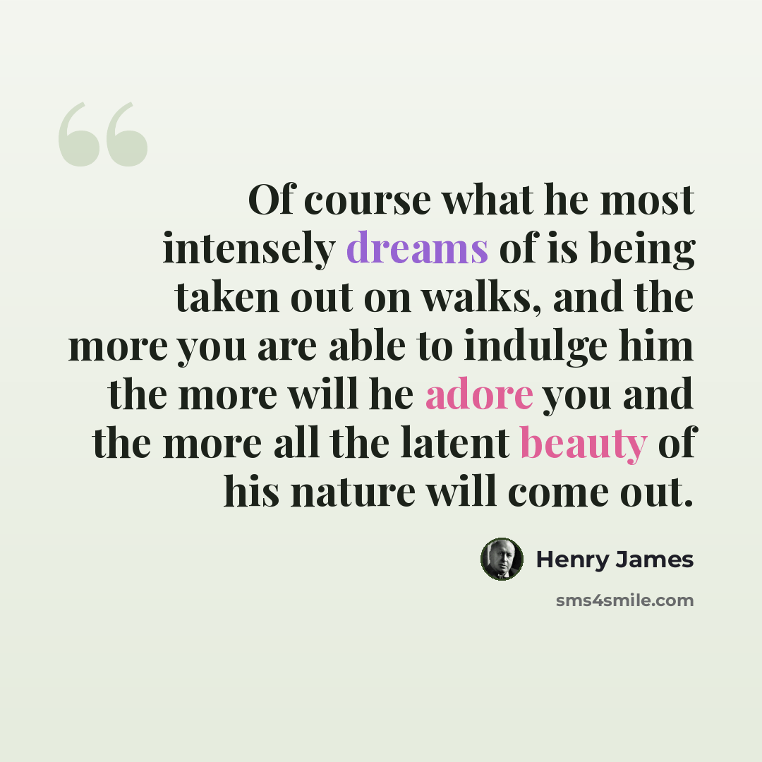 “Of course what he most intensely dreams of is being taken out on walks, and the more you are able to indulge him the more will he adore you and the more all the latent beauty of his nature will come out.” quote by Henry James