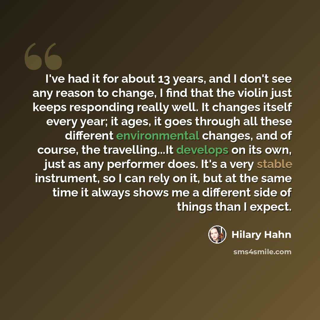 “I've had it for about 13 years, and I don't see any reason to change, I find that the violin just keeps responding really well. It changes itself every year; it ages, it goes through all these different environmental changes, and of course, the travelling...It develops on its own, just as any…” quote by Hilary Hahn