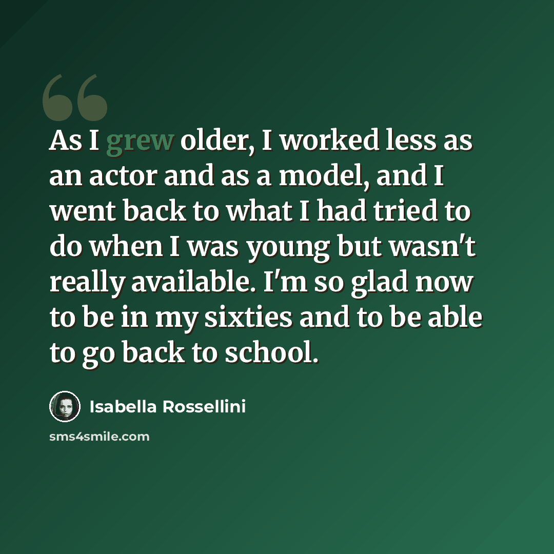 “As I grew older, I worked less as an actor and as a model, and I went back to what I had tried to do when I was young but wasn't really available. I'm so glad now to be in my sixties and to be able to go back to school.” quote by Isabella Rossellini
