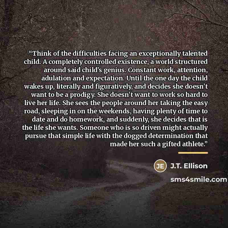 “Think of the difficulties facing an exceptionally talented child. A completely controlled existence, a world structured around said child’s genius. Constant work, attention, adulation and expectation. Until the one day the child wakes up, literally and figuratively, and decides she doesn’t want to…” quote by J.T. Ellison