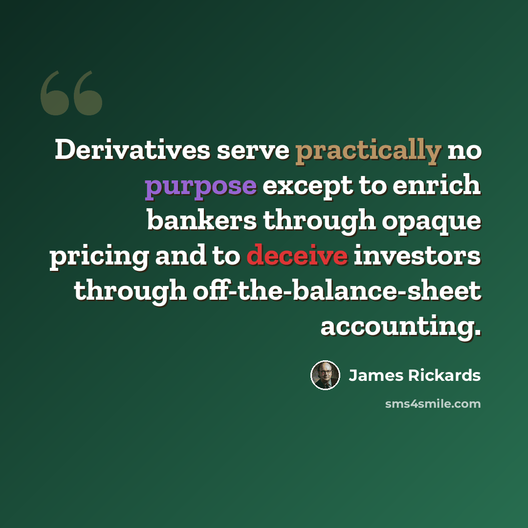“Derivatives serve practically no purpose except to enrich bankers through opaque pricing and to deceive investors through off-the-balance-sheet accounting.” quote by James Rickards