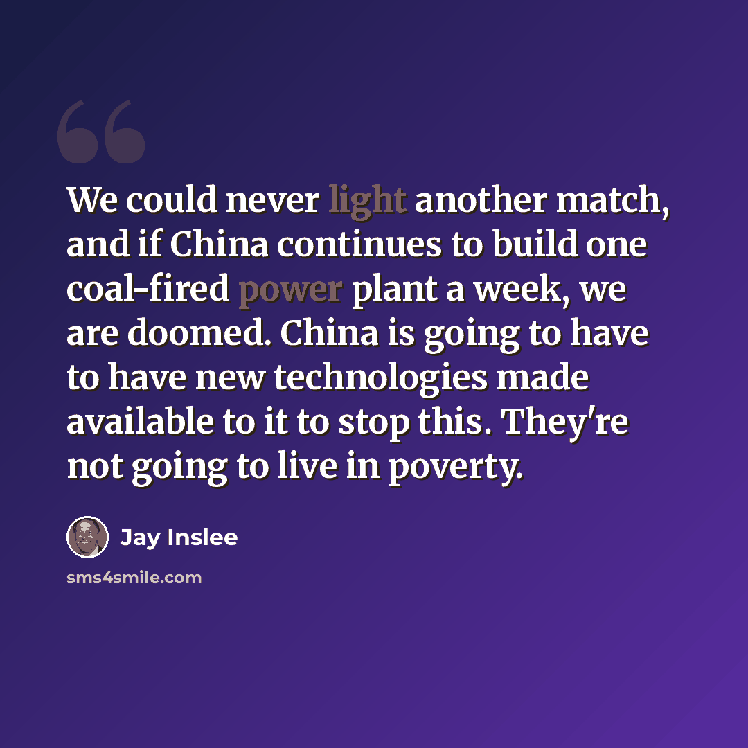 “We could never light another match, and if China continues to build one coal-fired power plant a week, we are doomed. China is going to have to have new technologies made available to it to stop this. They're not going to live in poverty.” quote by Jay Inslee