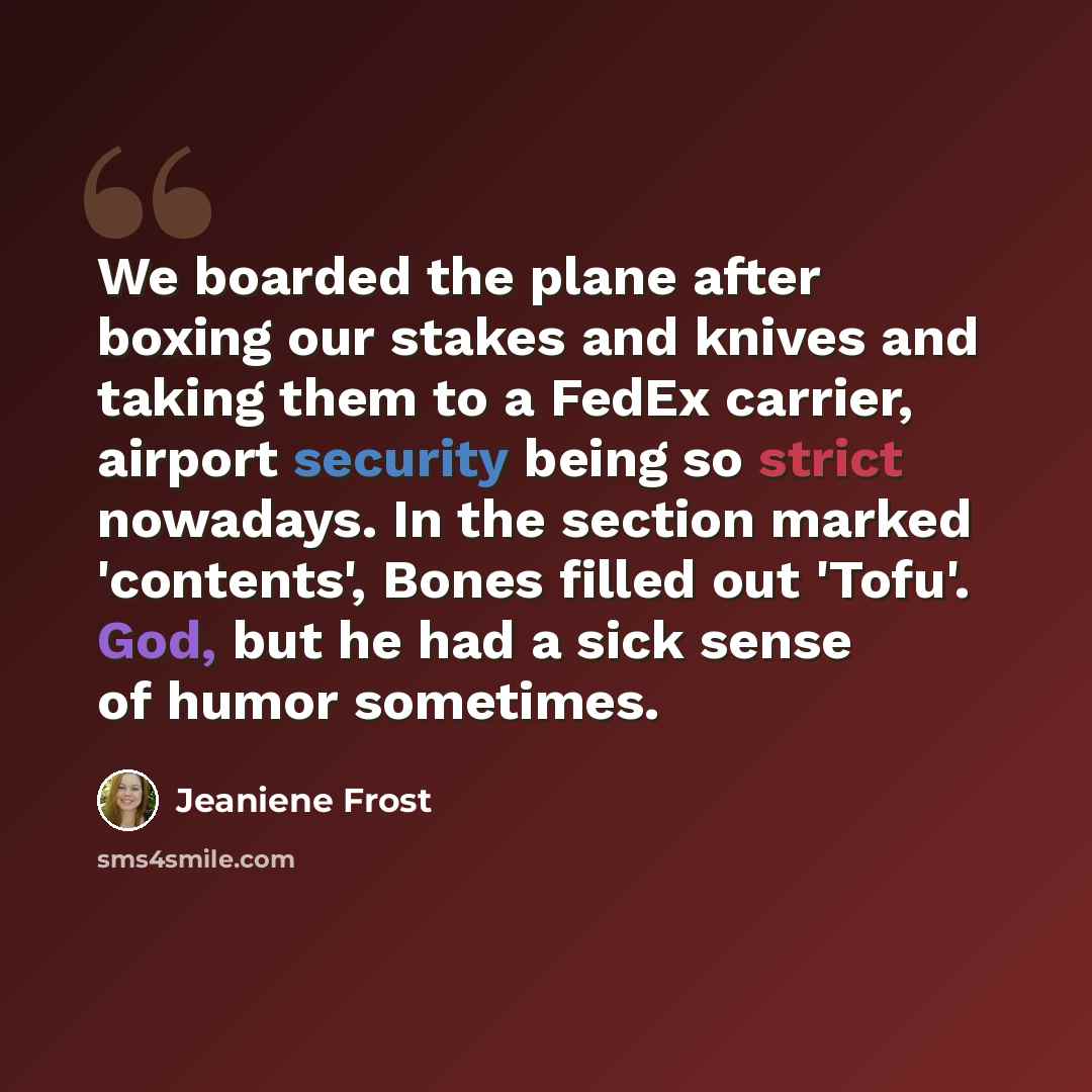 “We boarded the plane after boxing our stakes and knives and taking them to a FedEx carrier, airport security being so strict nowadays. In the section marked 'contents', Bones filled out 'Tofu'. God, but he had a sick sense of humor sometimes.” quote by Jeaniene Frost