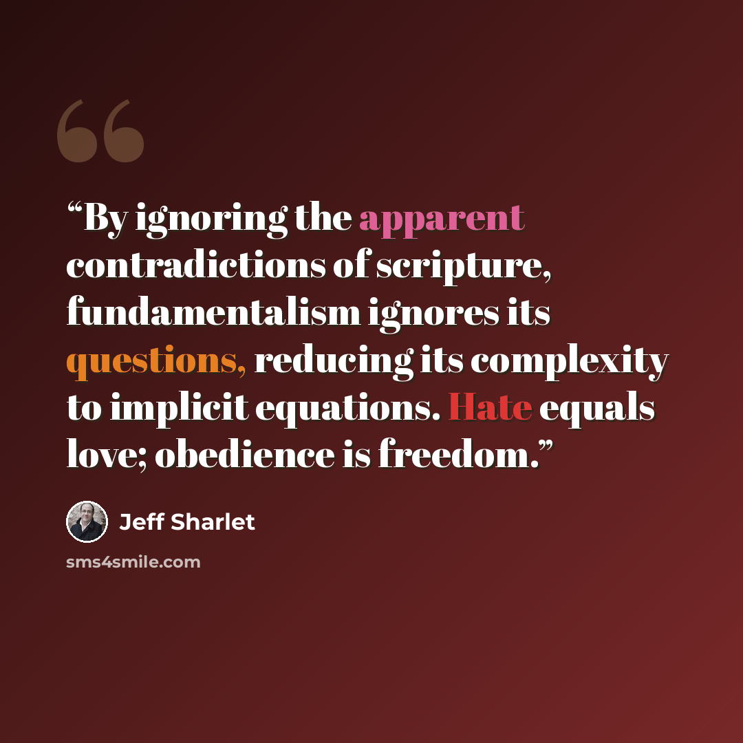 “By ignoring the apparent contradictions of scripture, fundamentalism ignores its questions, reducing its complexity to implicit equations. Hate equals love; obedience is freedom.” quote by Jeff Sharlet