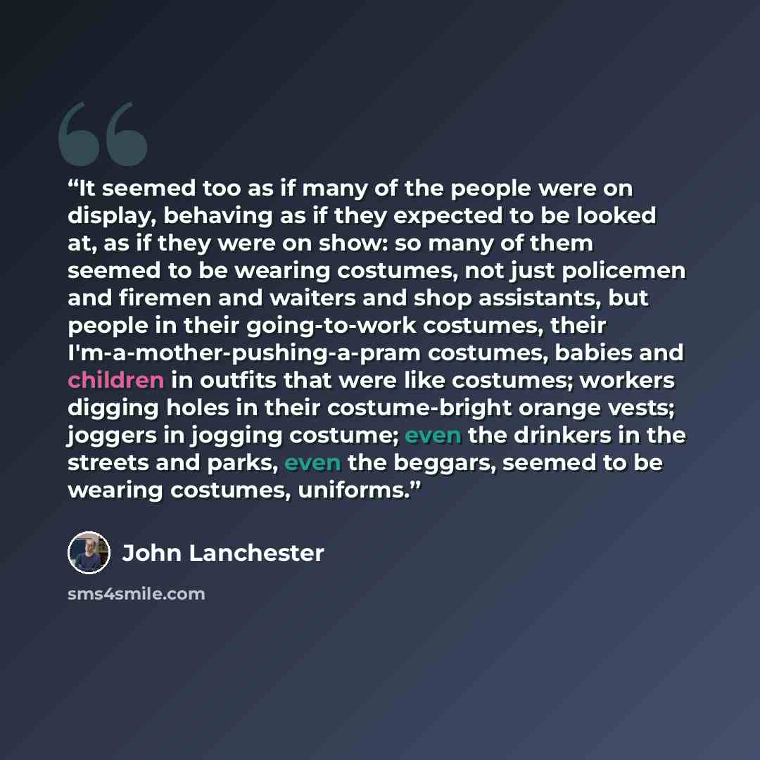 “It seemed too as if many of the people were on display, behaving as if they expected to be looked at, as if they were on show: so many of them seemed to be wearing costumes, not just policemen and firemen and waiters and shop assistants, but people in their going-to-work costumes, their…” quote by John Lanchester