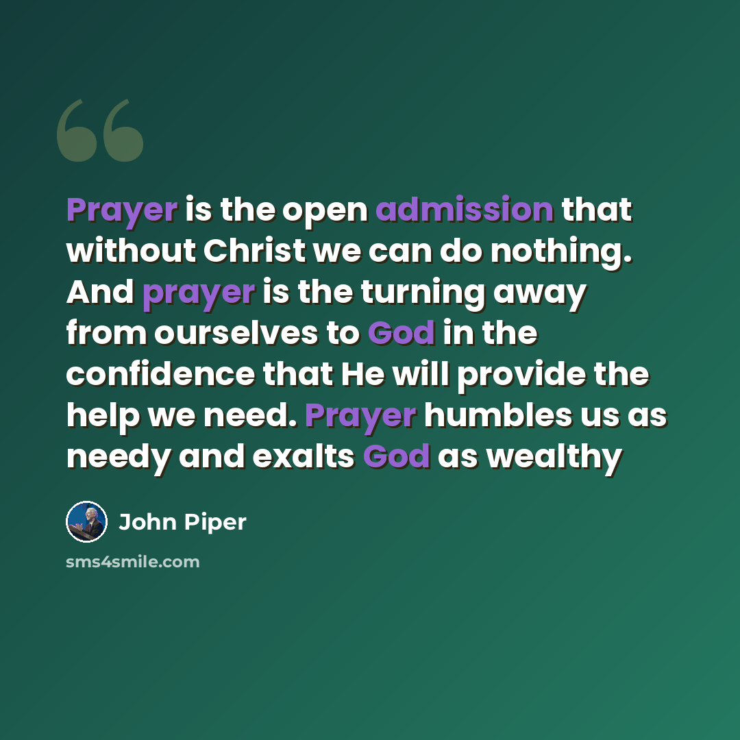 “Prayer is the open admission that without Christ we can do nothing. And prayer is the turning away from ourselves to God in the confidence that He will provide the help we need. Prayer humbles us as needy and exalts God as wealthy” quote by John Piper