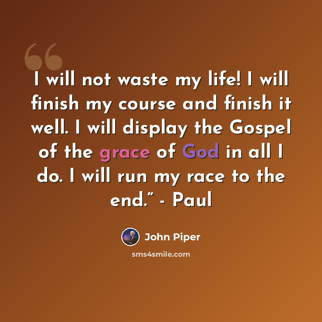 “I will not waste my life! I will finish my course and finish it well. I will display the Gospel of the grace of God in all I do. I will run my race to the end.” - Paul” quote by John Piper
