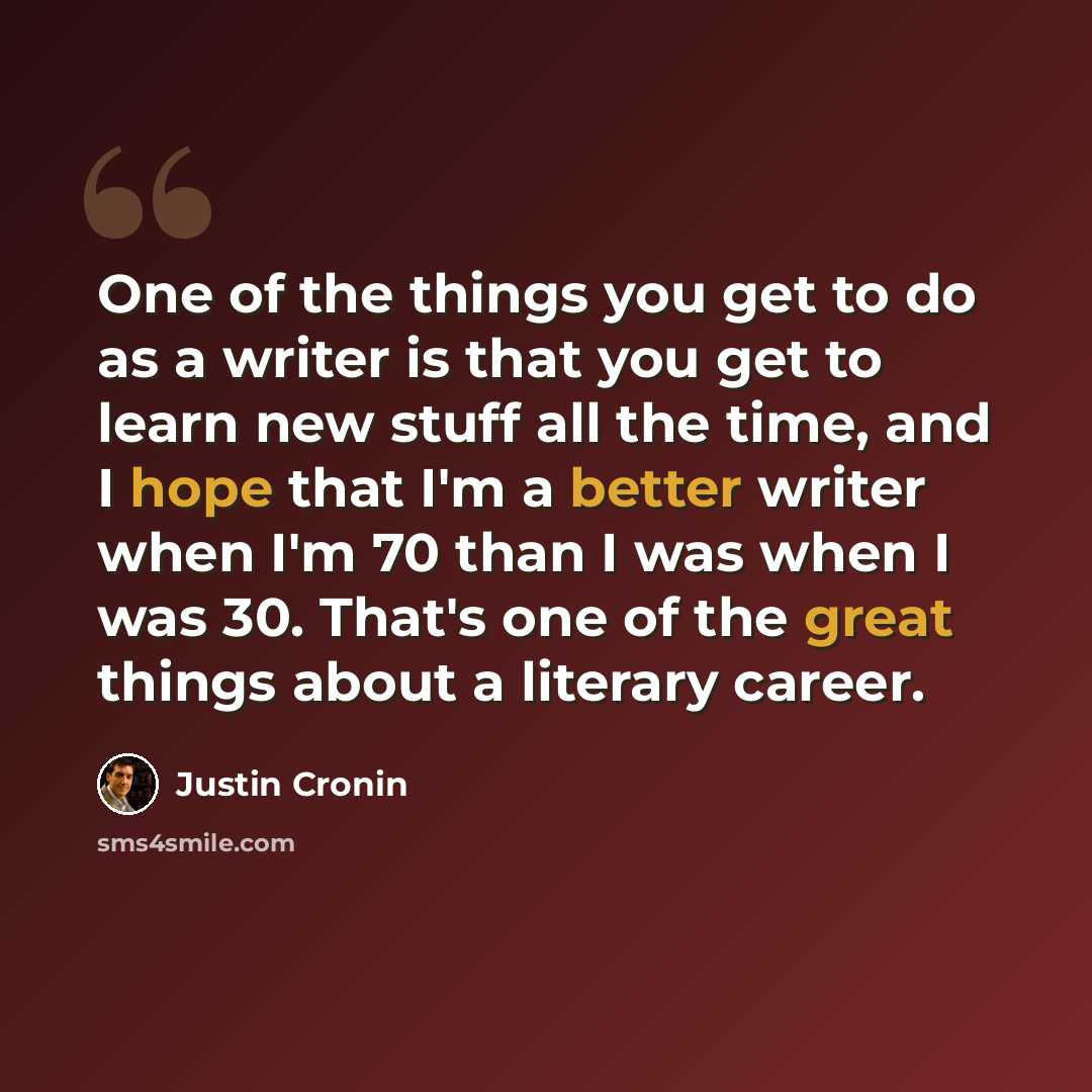 “One of the things you get to do as a writer is that you get to learn new stuff all the time, and I hope that I'm a better writer when I'm 70 than I was when I was 30. That's one of the great things about a literary career.” quote by Justin Cronin