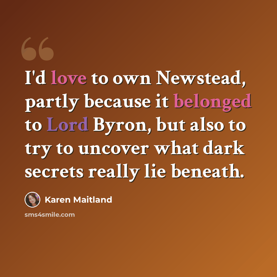 “I'd love to own Newstead, partly because it belonged to Lord Byron, but also to try to uncover what dark secrets really lie beneath.” quote by Karen Maitland