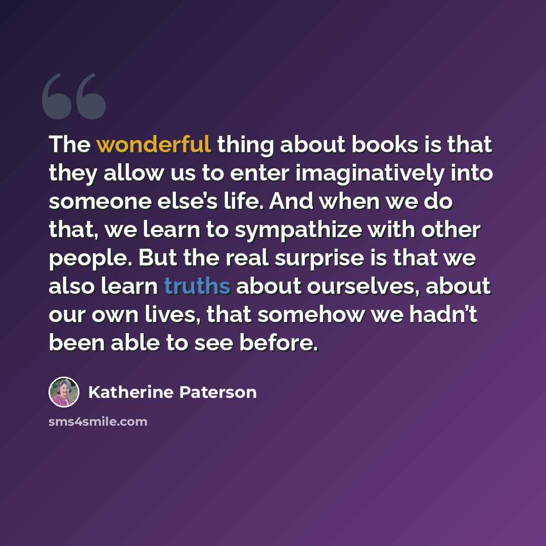 “The wonderful thing about books is that they allow us to enter imaginatively into someone else’s life. And when we do that, we learn to sympathize with other people. But the real surprise is that we also learn truths about ourselves, about our own lives, that somehow we hadn’t been able to see…” quote by Katherine Paterson