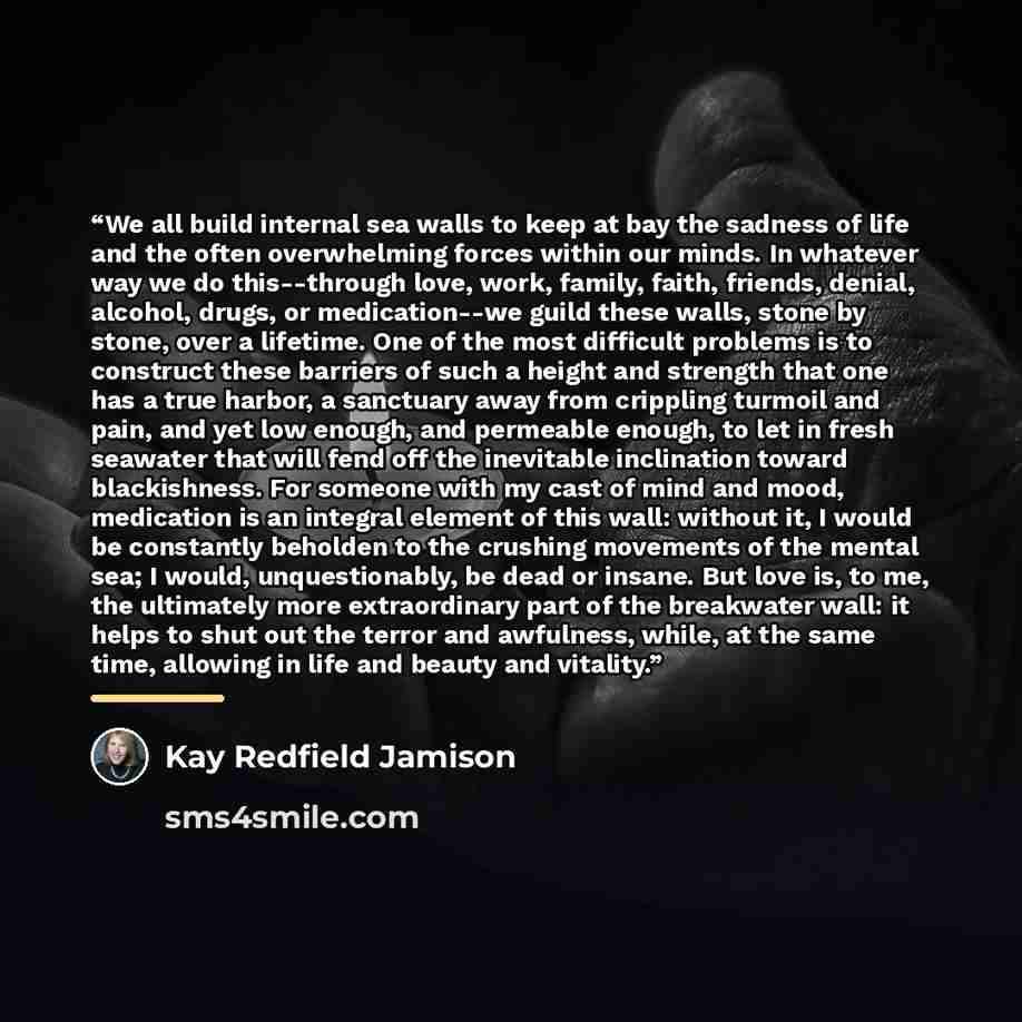 “We all build internal sea walls to keep at bay the sadness of life and the often overwhelming forces within our minds. In whatever way we do this--through love, work, family, faith, friends, denial, alcohol, drugs, or medication--we guild these walls, stone by stone, over a lifetime. One of the…” quote by Kay Redfield Jamison