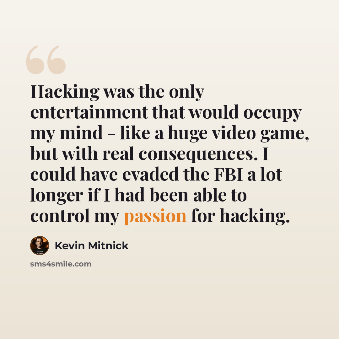 “Hacking was the only entertainment that would occupy my mind - like a huge video game, but with real consequences. I could have evaded the FBI a lot longer if I had been able to control my passion for hacking.” quote by Kevin Mitnick