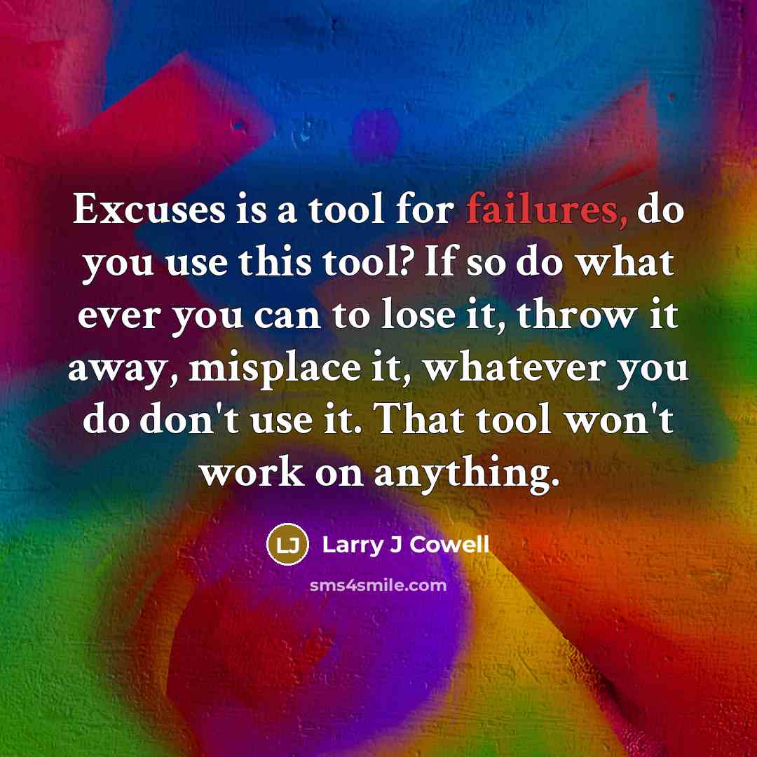 “Excuses is a tool for failures, do you use this tool? If so do what ever you can to lose it, throw it away, misplace it, whatever you do don't use it. That tool won't work on anything.” quote by Larry J Cowell