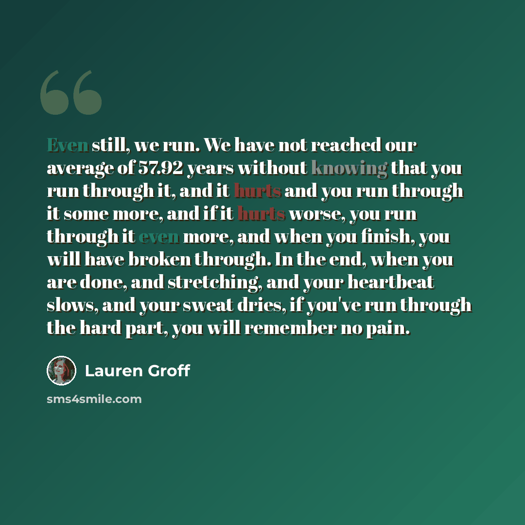“Even still, we run. We have not reached our average of 57.92 years without knowing that you run through it, and it hurts and you run through it some more, and if it hurts worse, you run through it even more, and when you finish, you will have broken through. In the end, when you are done, and…” quote by Lauren Groff