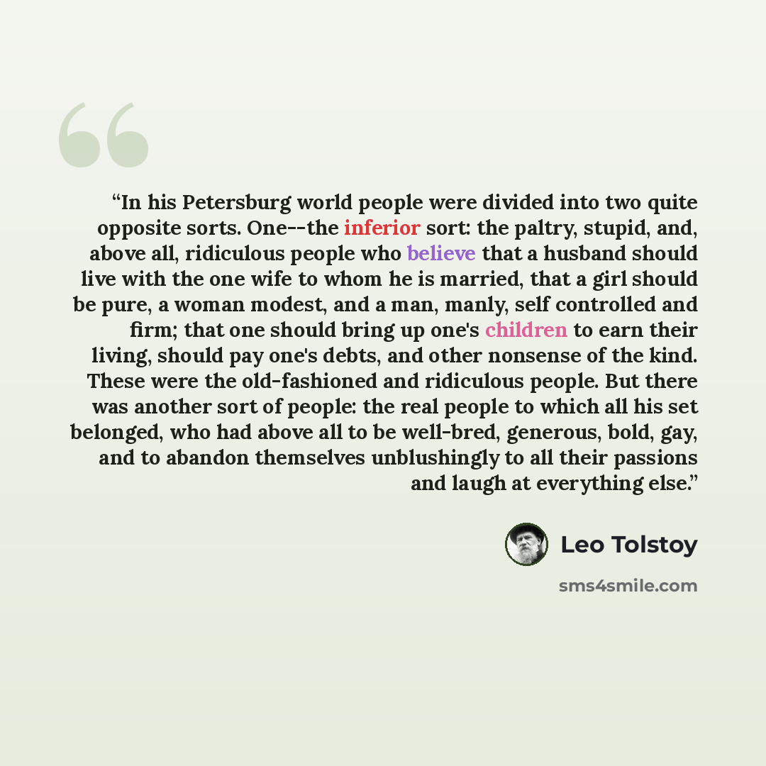 “In his Petersburg world people were divided into two quite opposite sorts. One--the inferior sort: the paltry, stupid, and, above all, ridiculous people who believe that a husband should live with the one wife to whom he is married, that a girl should be pure, a woman modest, and a man, manly…” quote by Leo Tolstoy