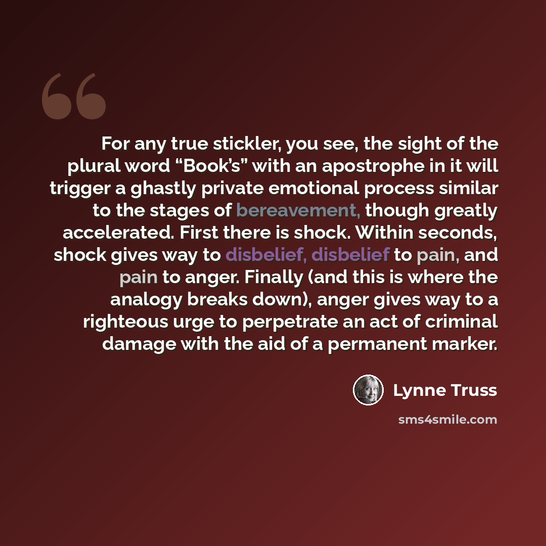 “For any true stickler, you see, the sight of the plural word “Book’s” with an apostrophe in it will trigger a ghastly private emotional process similar to the stages of bereavement, though greatly accelerated. First there is shock. Within seconds, shock gives way to disbelief, disbelief to pain…” quote by Lynne Truss