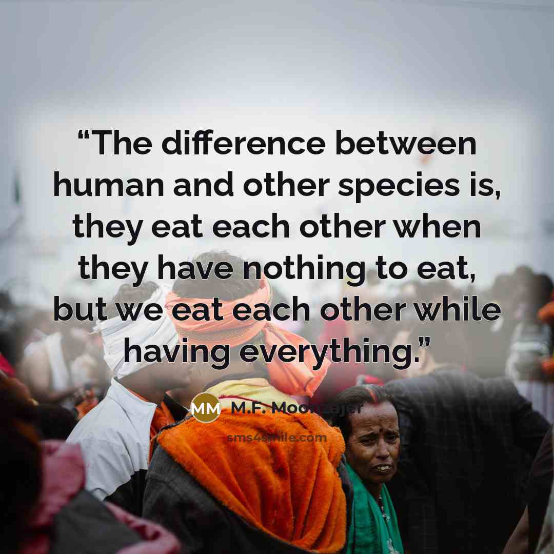 “The difference between human and other species is, they eat each other when they have nothing to eat, but we eat each other while having everything.” quote by M.F. Moonzajer