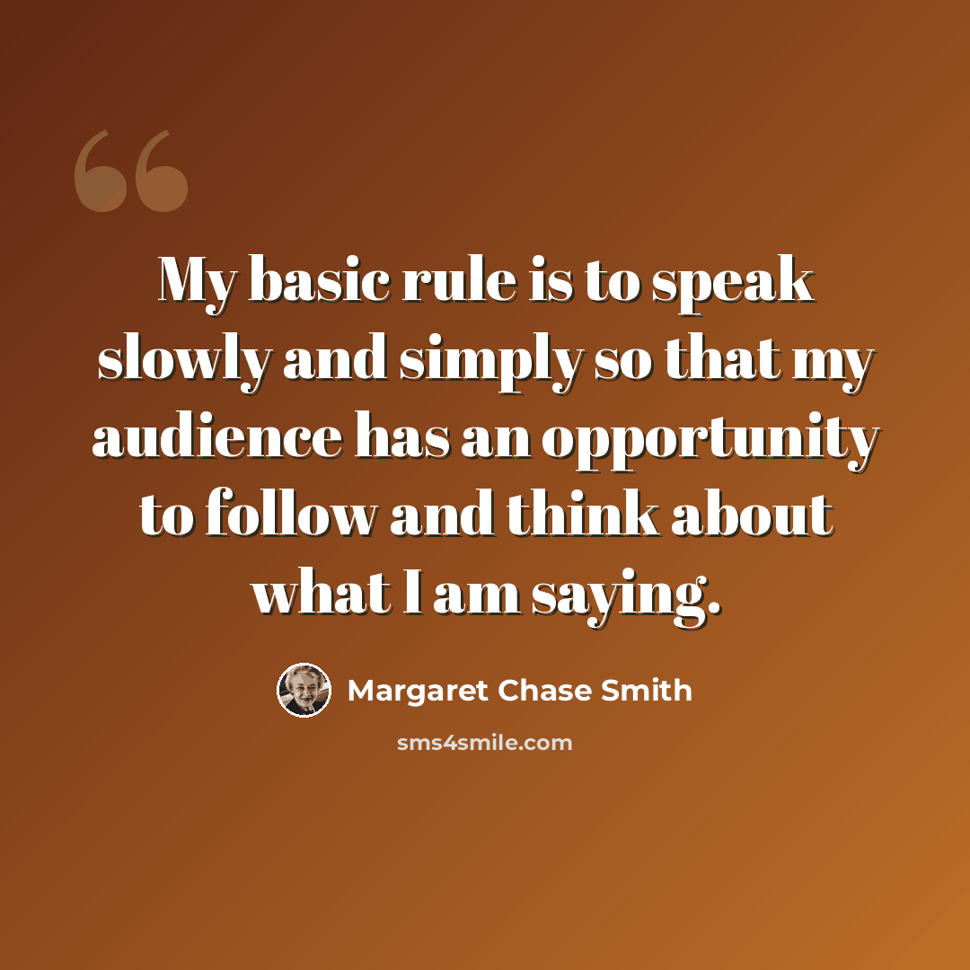 “My basic rule is to speak slowly and simply so that my audience has an opportunity to follow and think about what I am saying.” quote by Margaret Chase Smith