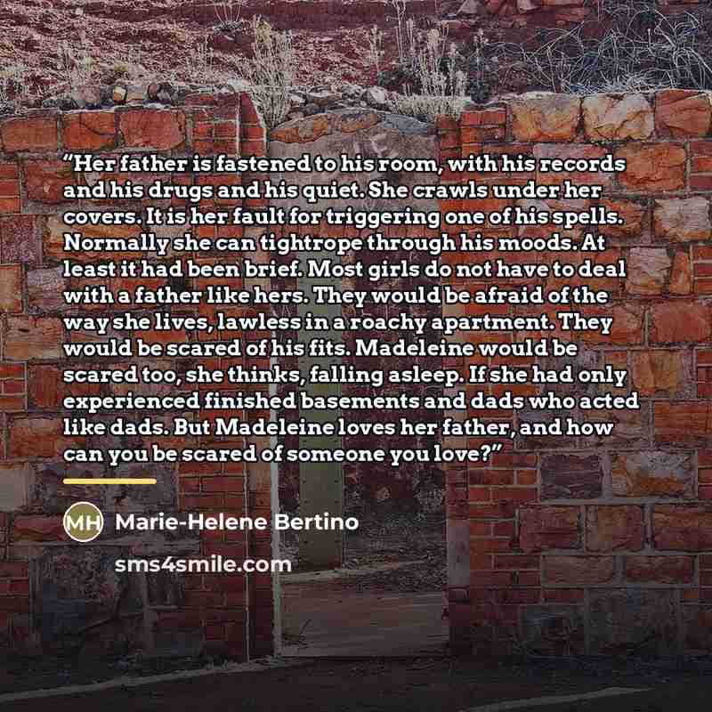 “Her father is fastened to his room, with his records and his drugs and his quiet. She crawls under her covers. It is her fault for triggering one of his spells. Normally she can tightrope through his moods. At least it had been brief. Most girls do not have to deal with a father like hers. They…” quote by Marie-Helene Bertino