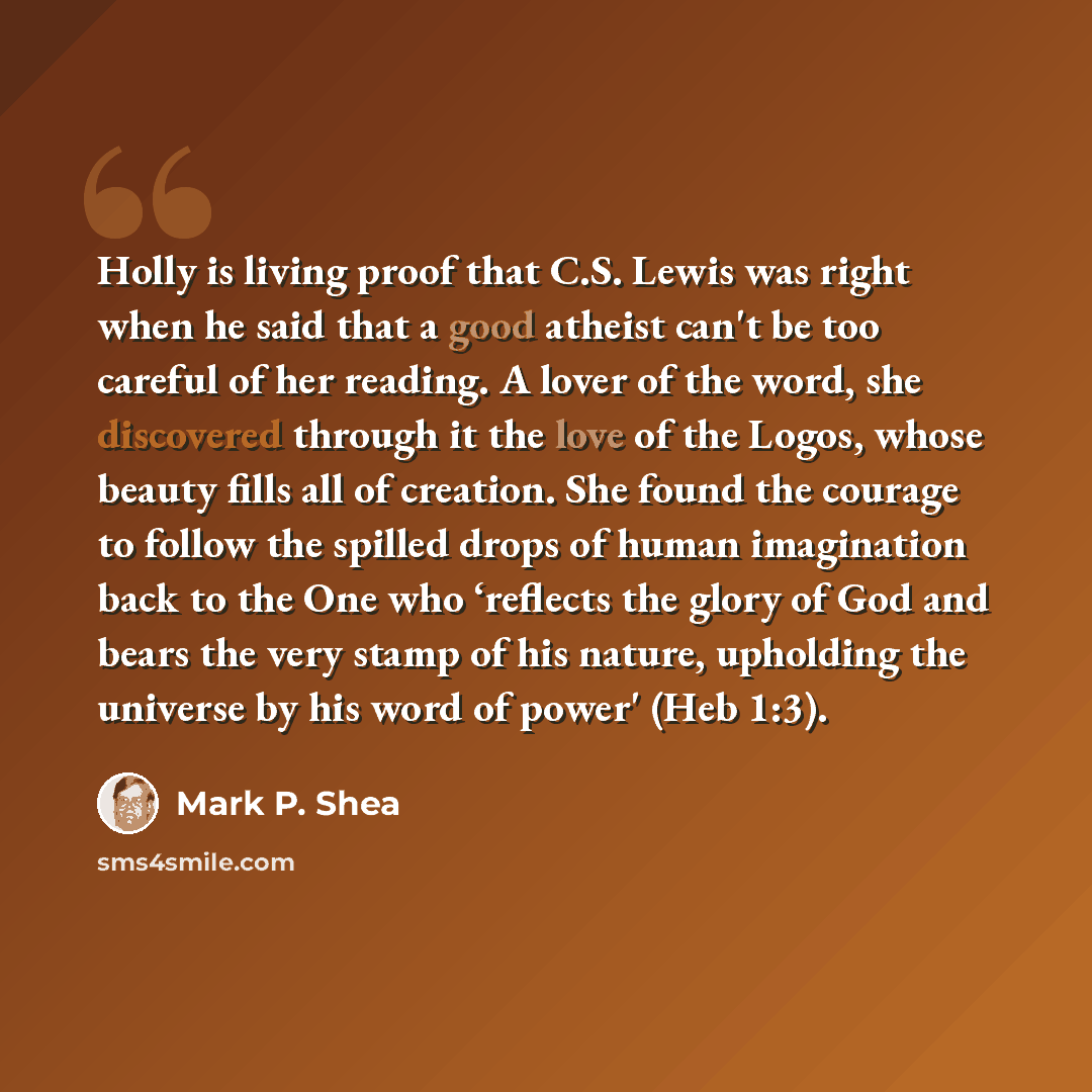 “Holly is living proof that C.S. Lewis was right when he said that a good atheist can't be too careful of her reading. A lover of the word, she discovered through it the love of the Logos, whose beauty fills all of creation. She found the courage to follow the spilled drops of human imagination…” quote by Mark P. Shea