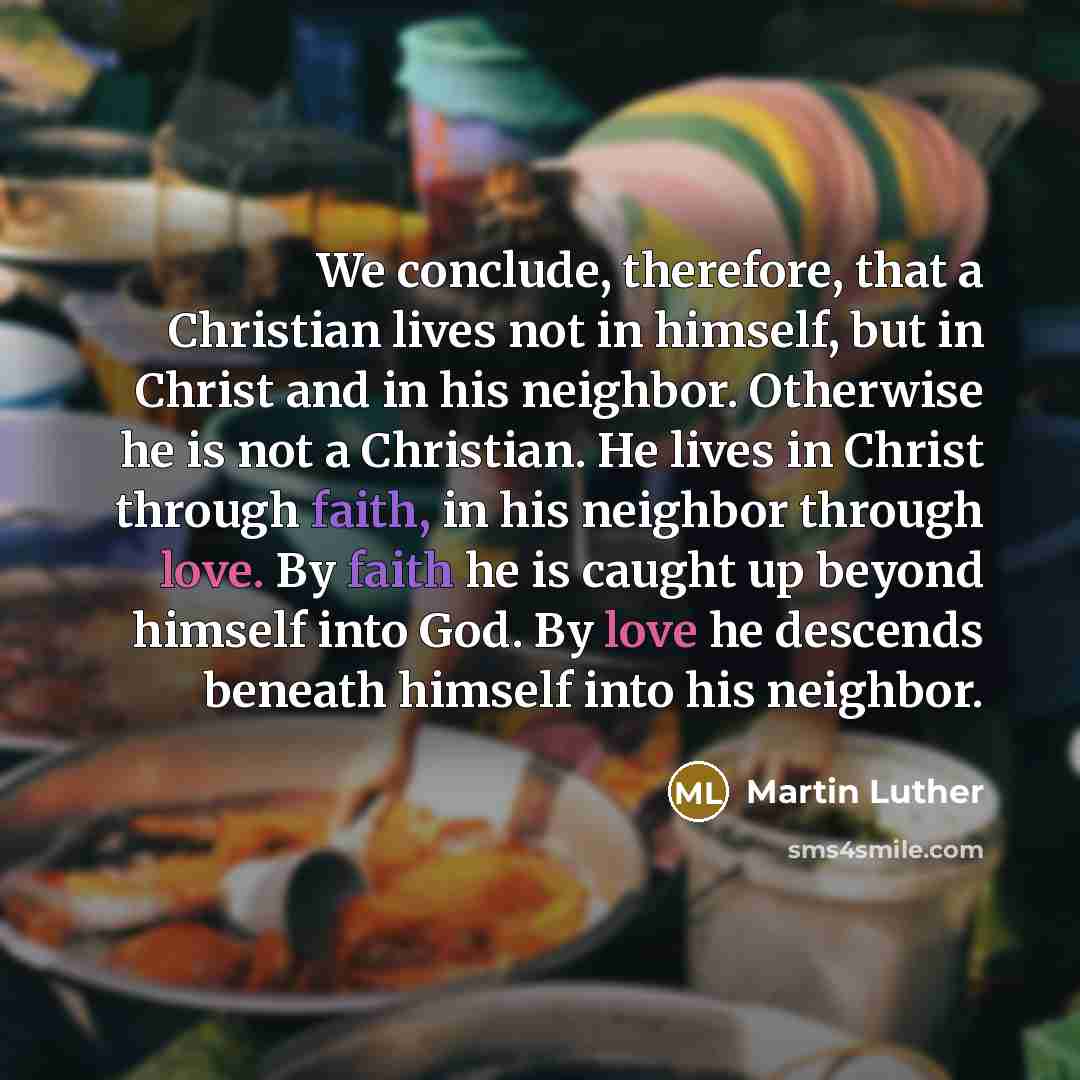“We conclude, therefore, that a Christian lives not in himself, but in Christ and in his neighbor. Otherwise he is not a Christian. He lives in Christ through faith, in his neighbor through love. By faith he is caught up beyond himself into God. By love he descends beneath himself into his neighbor.” quote by Martin Luther