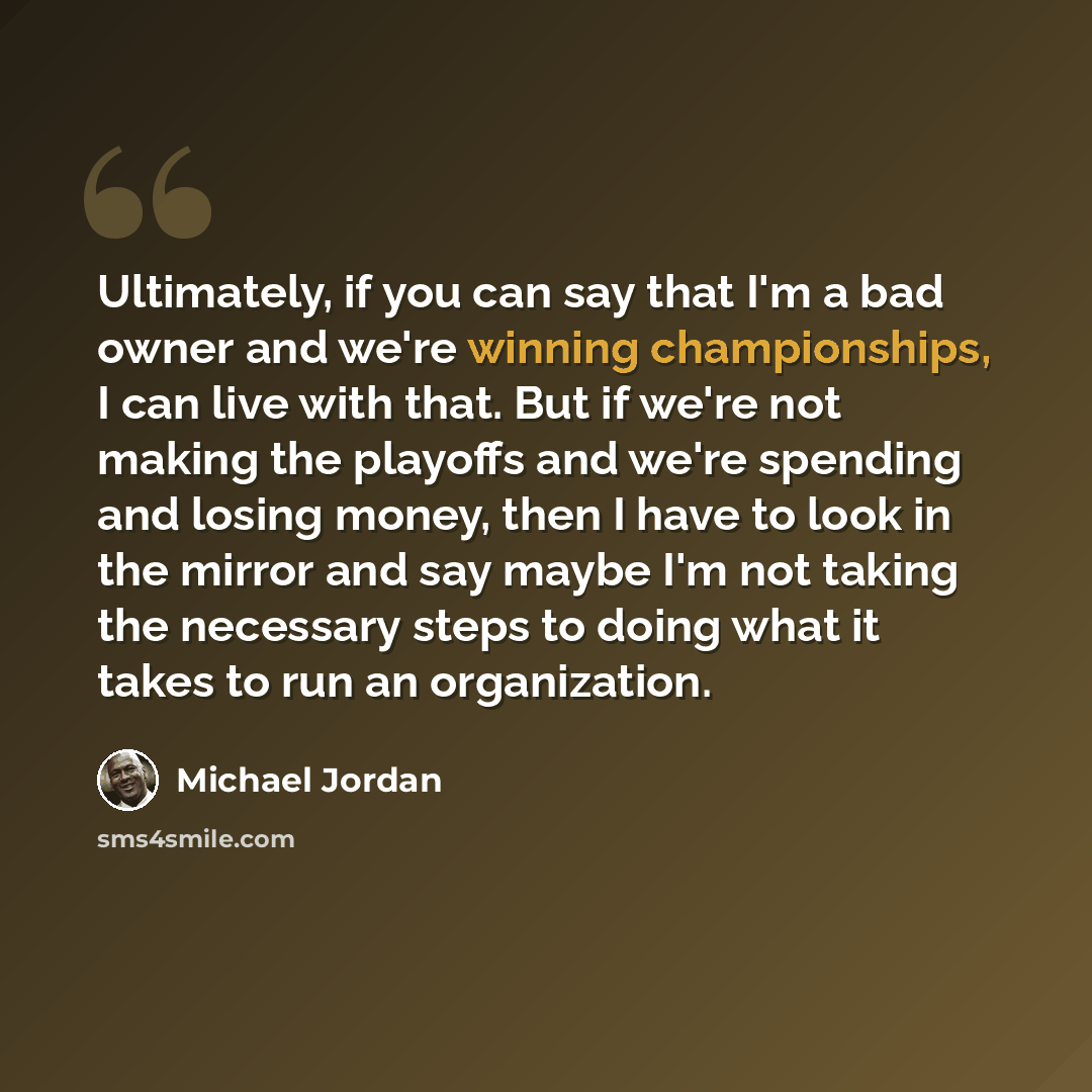 “Ultimately, if you can say that I'm a bad owner and we're winning championships, I can live with that. But if we're not making the playoffs and we're spending and losing money, then I have to look in the mirror and say maybe I'm not taking the necessary steps to doing what it takes to run an…” quote by Michael Jordan