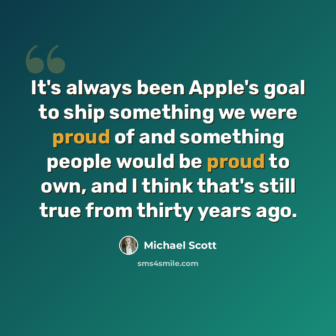 “It's always been Apple's goal to ship something we were proud of and something people would be proud to own, and I think that's still true from thirty years ago.” quote by Michael Scott