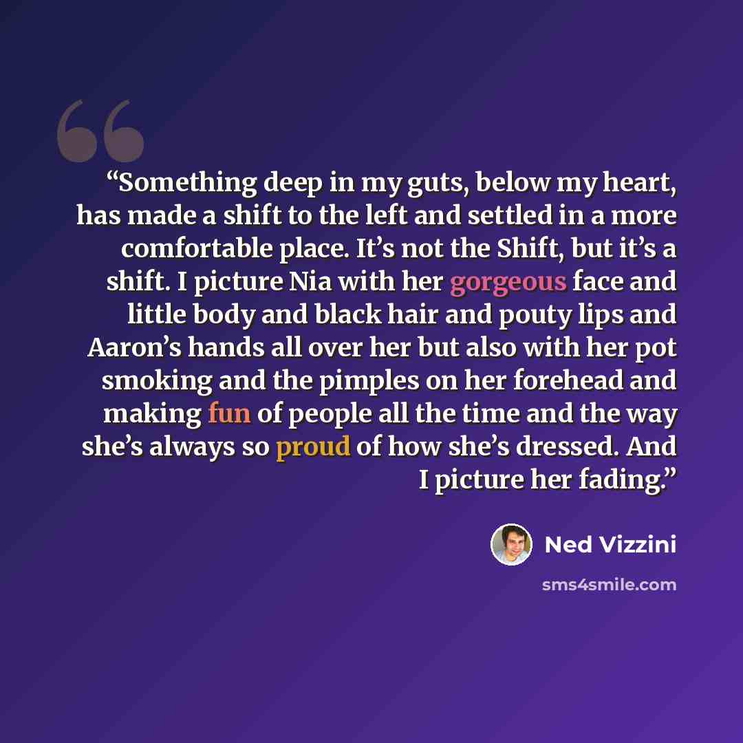 “Something deep in my guts, below my heart, has made a shift to the left and settled in a more comfortable place. It’s not the Shift, but it’s a shift. I picture Nia with her gorgeous face and little body and black hair and pouty lips and Aaron’s hands all over her but also with her pot smoking and…” quote by Ned Vizzini