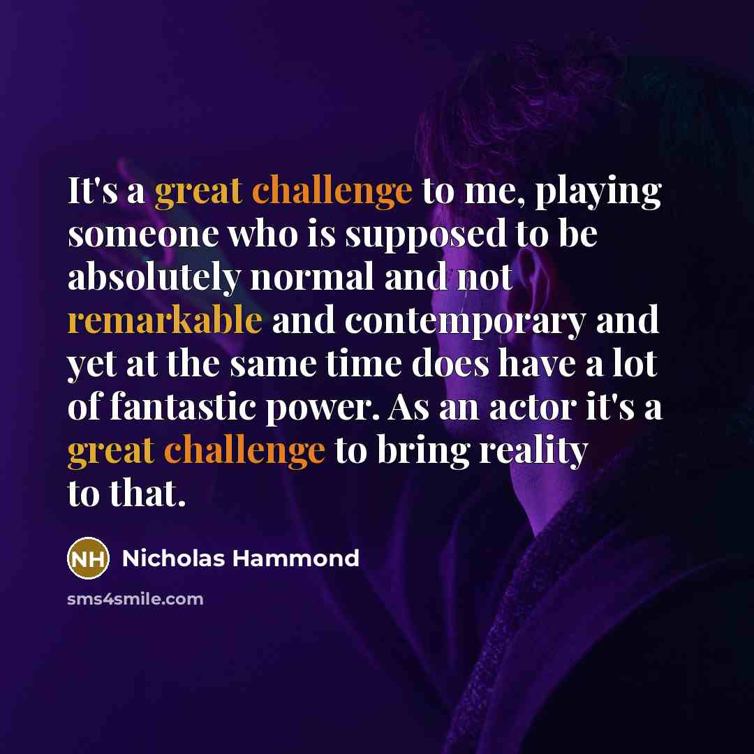 “It's a great challenge to me, playing someone who is supposed to be absolutely normal and not remarkable and contemporary and yet at the same time does have a lot of fantastic power. As an actor it's a great challenge to bring reality to that.” quote by Nicholas Hammond