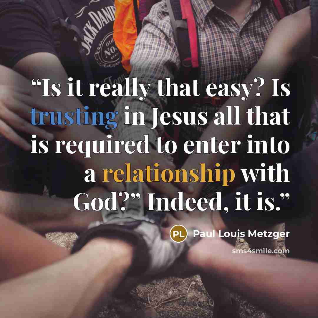 “Is it really that easy? Is trusting in Jesus all that is required to enter into a relationship with God?” Indeed, it is.” quote by Paul Louis Metzger