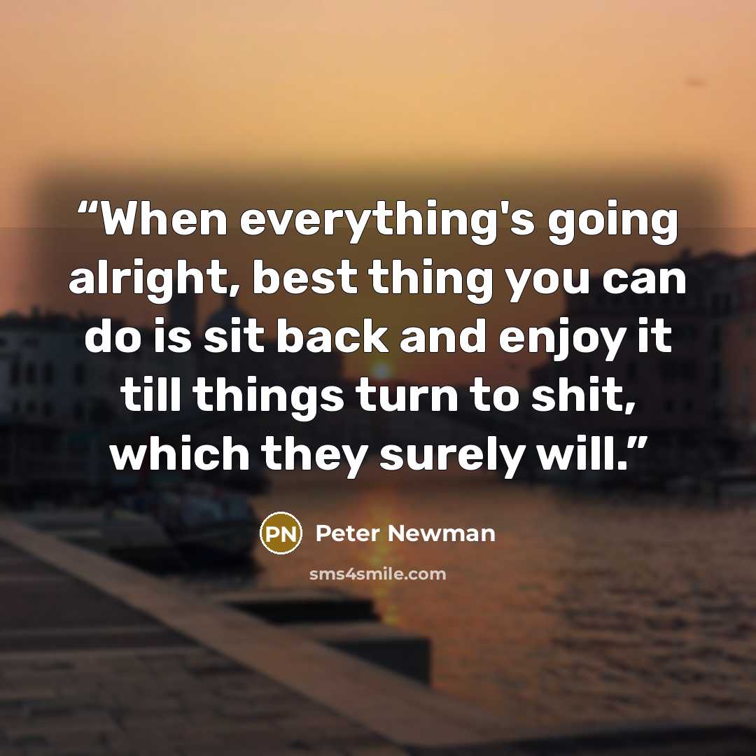 “When everything's going alright, best thing you can do is sit back and enjoy it till things turn to shit, which they surely will.” quote by Peter Newman
