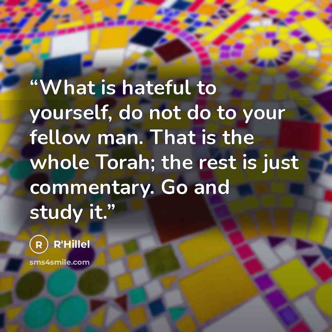 “What is hateful to yourself, do not do to your fellow man. That is the whole Torah; the rest is just commentary. Go and study it.” quote by R'Hillel