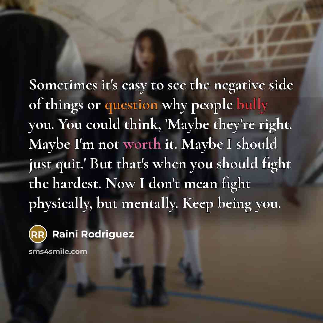“Sometimes it's easy to see the negative side of things or question why people bully you. You could think, 'Maybe they're right. Maybe I'm not worth it. Maybe I should just quit.' But that's when you should fight the hardest. Now I don't mean fight physically, but mentally. Keep being you.” quote by Raini Rodriguez