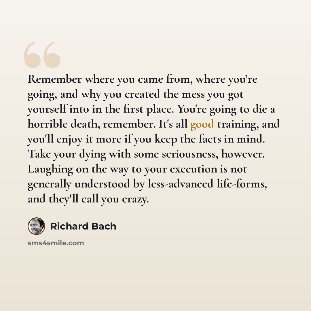 “Remember where you came from, where you’re going, and why you created the mess you got yourself into in the first place. You're going to die a horrible death, remember. It's all good training, and you'll enjoy it more if you keep the facts in mind. Take your dying with some seriousness, however…” quote by Richard Bach