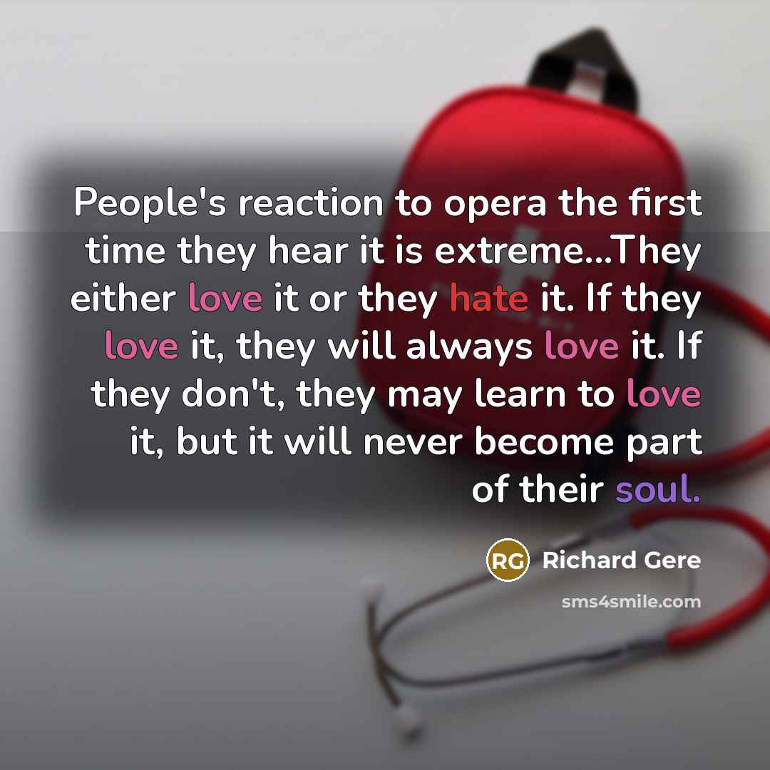 “People's reaction to opera the first time they hear it is extreme...They either love it or they hate it. If they love it, they will always love it. If they don't, they may learn to love it, but it will never become part of their soul.” quote by Richard Gere
