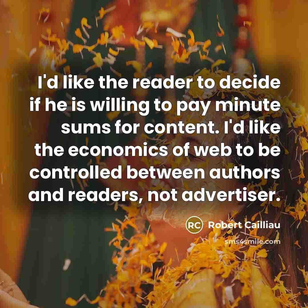 “I'd like the reader to decide if he is willing to pay minute sums for content. I'd like the economics of web to be controlled between authors and readers, not advertiser.” quote by Robert Cailliau