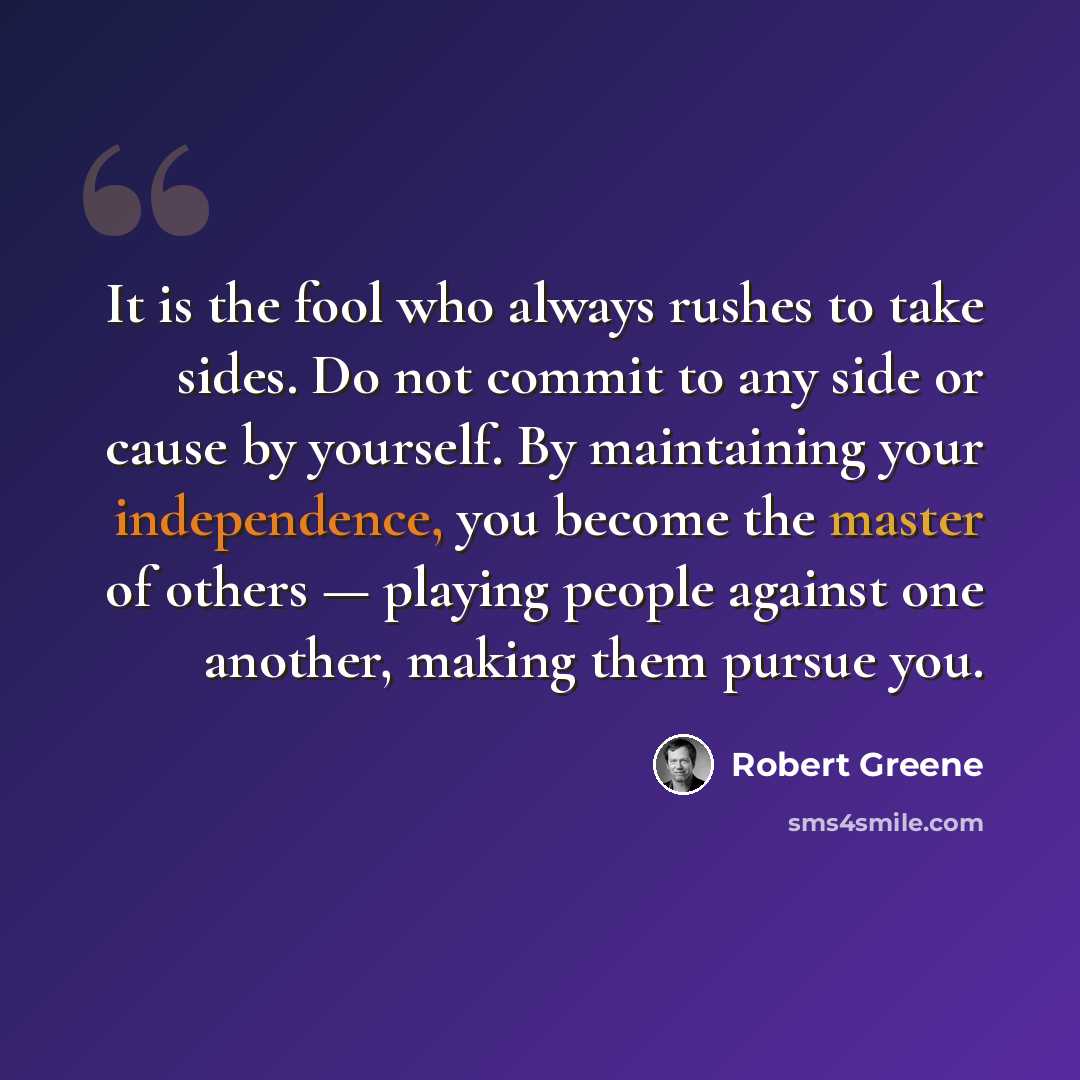 “It is the fool who always rushes to take sides. Do not commit to any side or cause by yourself. By maintaining your independence, you become the master of others — playing people against one another, making them pursue you.” quote by Robert Greene