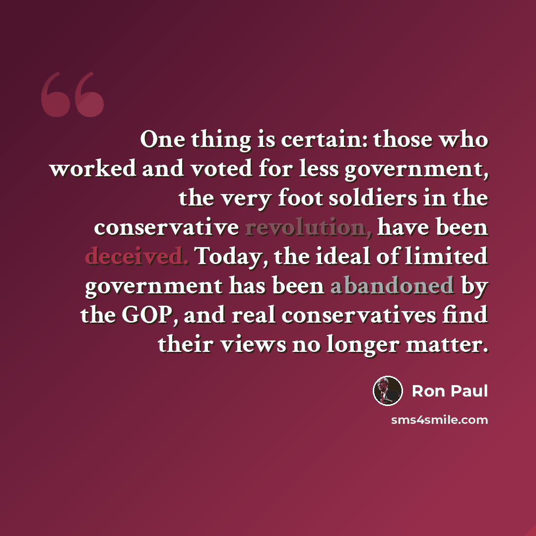 “One thing is certain: those who worked and voted for less government, the very foot soldiers in the conservative revolution, have been deceived. Today, the ideal of limited government has been abandoned by the GOP, and real conservatives find their views no longer matter.” quote by Ron Paul