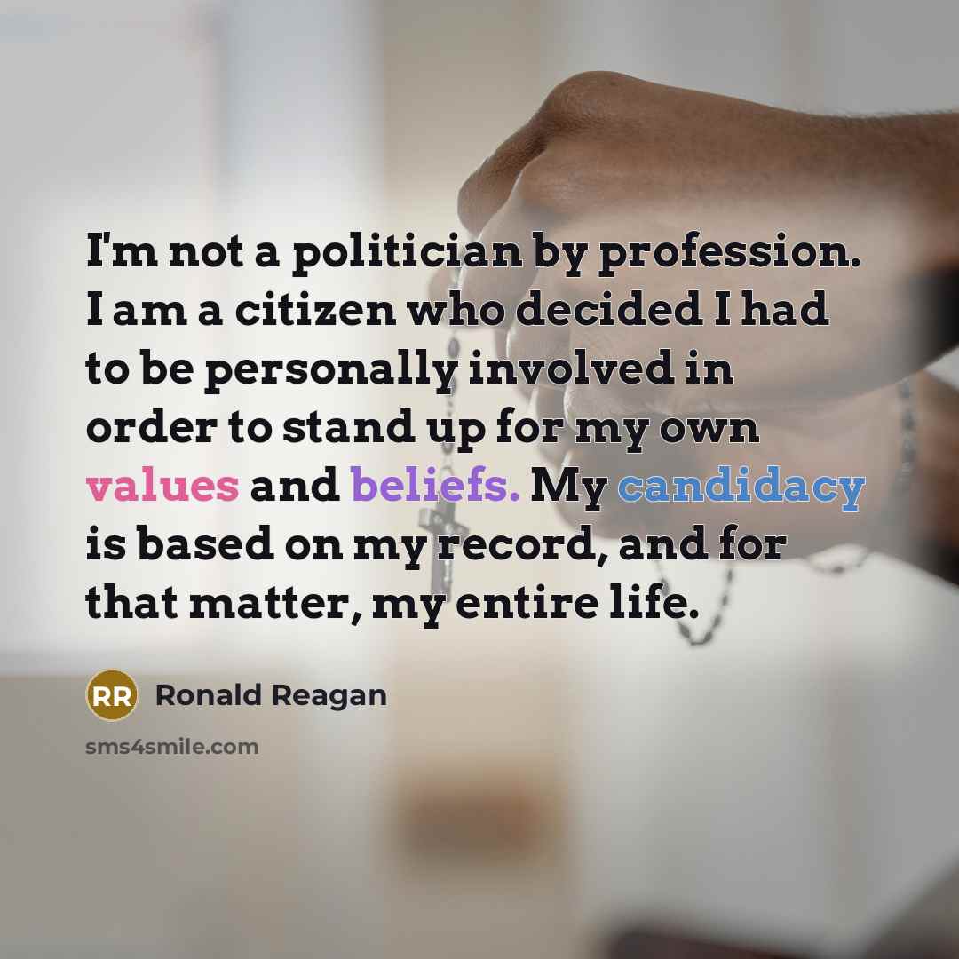 “I'm not a politician by profession. I am a citizen who decided I had to be personally involved in order to stand up for my own values and beliefs. My candidacy is based on my record, and for that matter, my entire life.” quote by Ronald Reagan