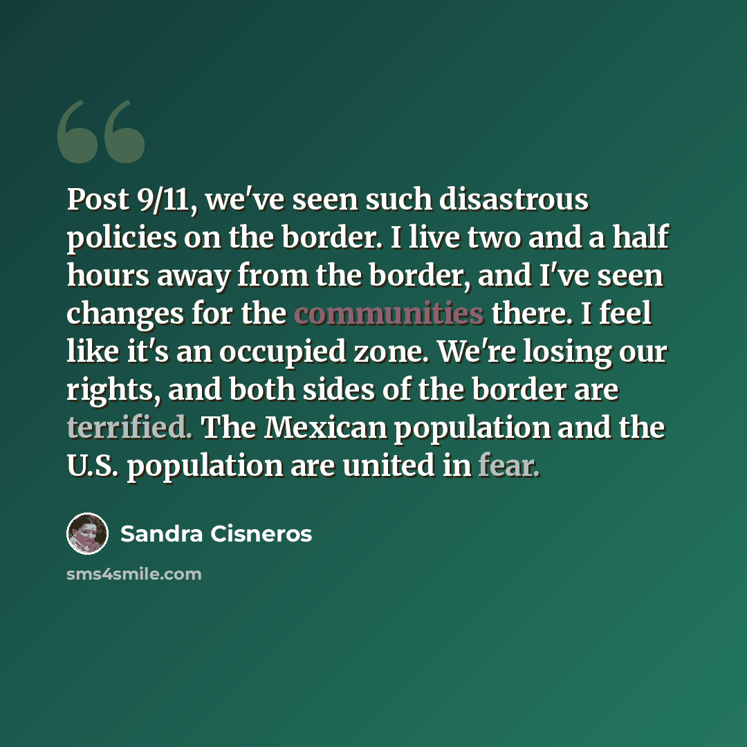 “Post 9/11, we've seen such disastrous policies on the border. I live two and a half hours away from the border, and I've seen changes for the communities there. I feel like it's an occupied zone. We're losing our rights, and both sides of the border are terrified. The Mexican population and the…” quote by Sandra Cisneros