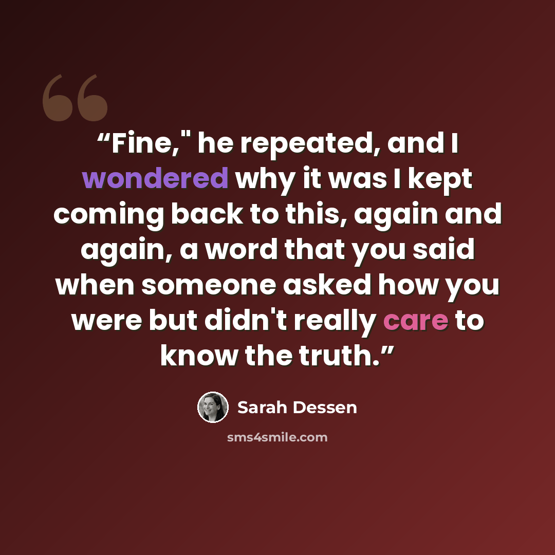 “Fine," he repeated, and I wondered why it was I kept coming back to this, again and again, a word that you said when someone asked how you were but didn't really care to know the truth.” quote by Sarah Dessen