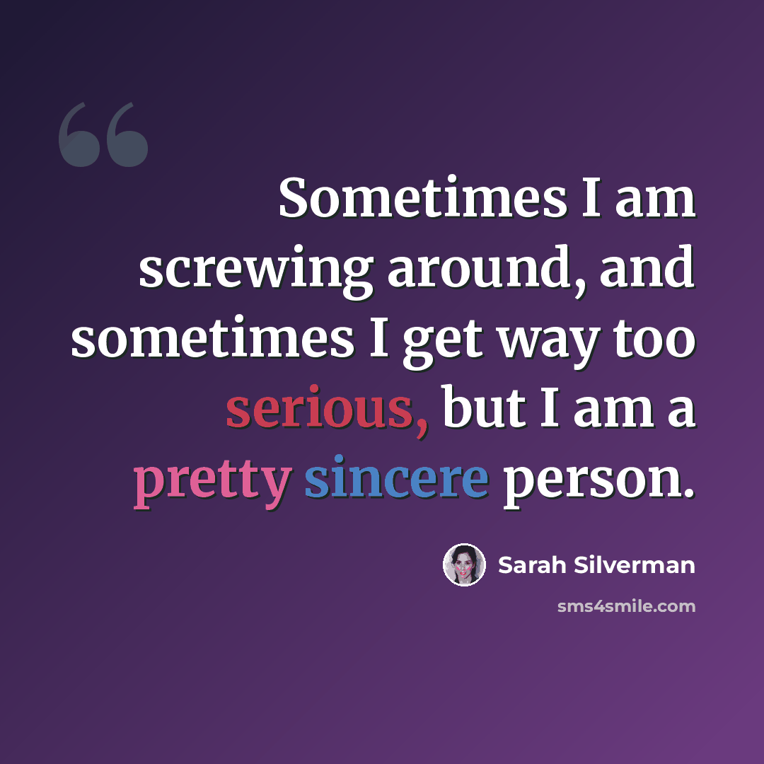 “Sometimes I am screwing around, and sometimes I get way too serious, but I am a pretty sincere person.” quote by Sarah Silverman