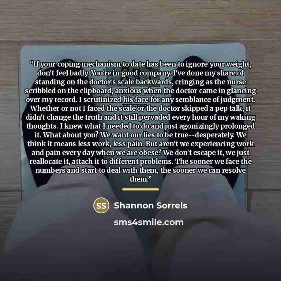 “If your coping mechanism to date has been to ignore your weight, don't feel badly. You're in good company. I've done my share of standing on the doctor's scale backwards, cringing as the nurse scribbled on the clipboard, anxious when the doctor came in glancing over my record. I scrutinized his…” quote by Shannon Sorrels